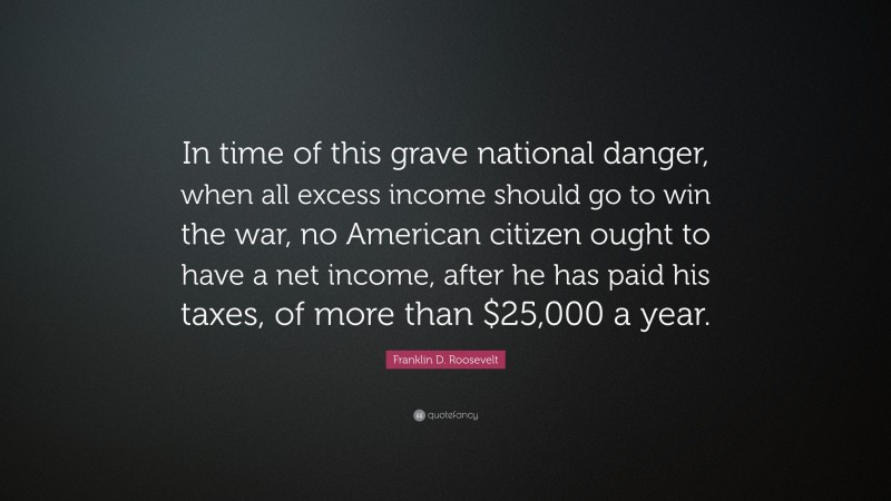 Franklin D. Roosevelt Quote: “In time of this grave national danger, when all excess income should go to win the war, no American citizen ought to have a net income, after he has paid his taxes, of more than $25,000 a year.”