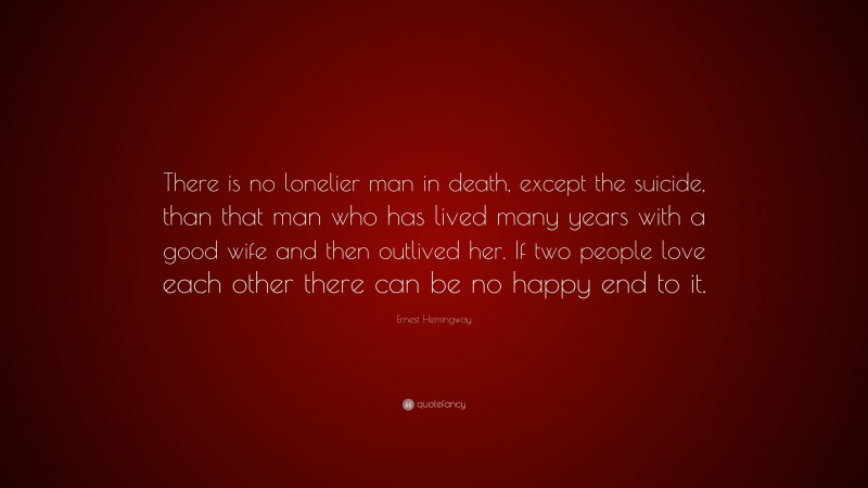 Ernest Hemingway Quote: “There is no lonelier man in death, except the suicide, than that man who has lived many years with a good wife and then outlived her. If two people love each other there can be no happy end to it.”