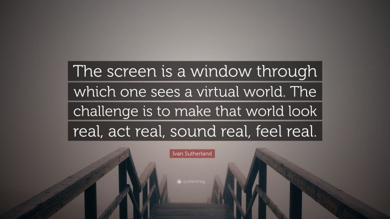 Ivan Sutherland Quote: “The screen is a window through which one sees a virtual world. The challenge is to make that world look real, act real, sound real, feel real.”