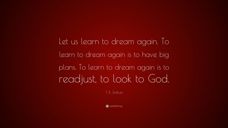 T. B. Joshua Quote: “Let us learn to dream again. To learn to dream again is to have big plans. To learn to dream again is to readjust, to look to God.”