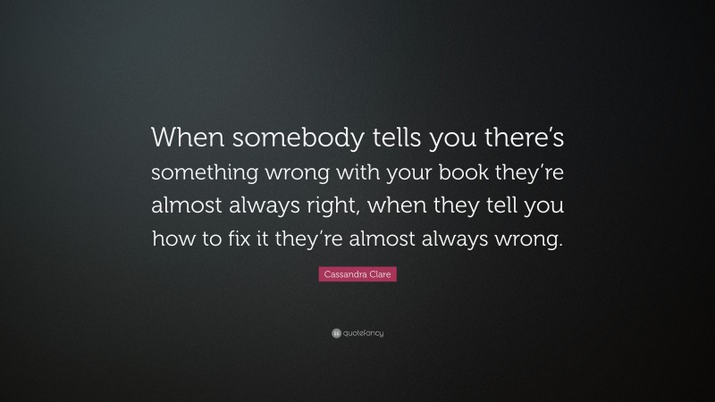 Cassandra Clare Quote: “When somebody tells you there’s something wrong with your book they’re almost always right, when they tell you how to fix it they’re almost always wrong.”