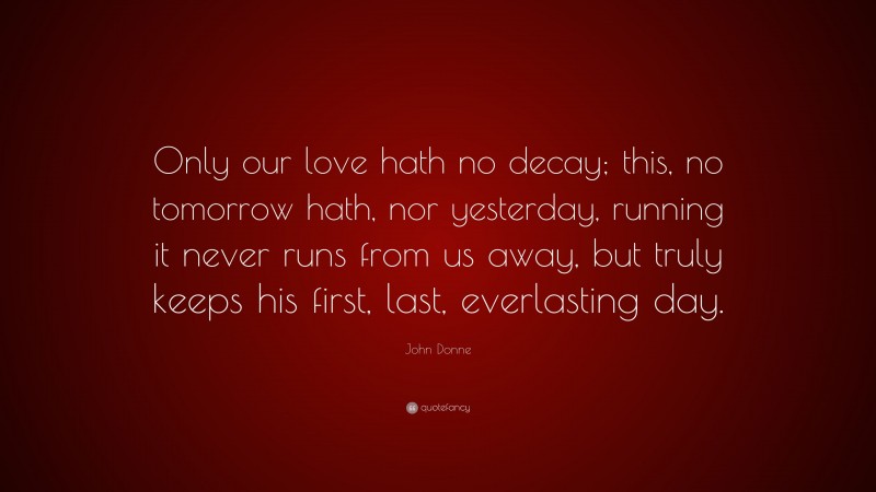 John Donne Quote: “Only our love hath no decay; this, no tomorrow hath, nor yesterday, running it never runs from us away, but truly keeps his first, last, everlasting day.”