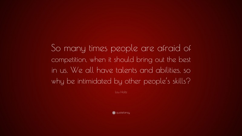 Lou Holtz Quote: “So many times people are afraid of competition, when it should bring out the best in us. We all have talents and abilities, so why be intimidated by other people’s skills?”