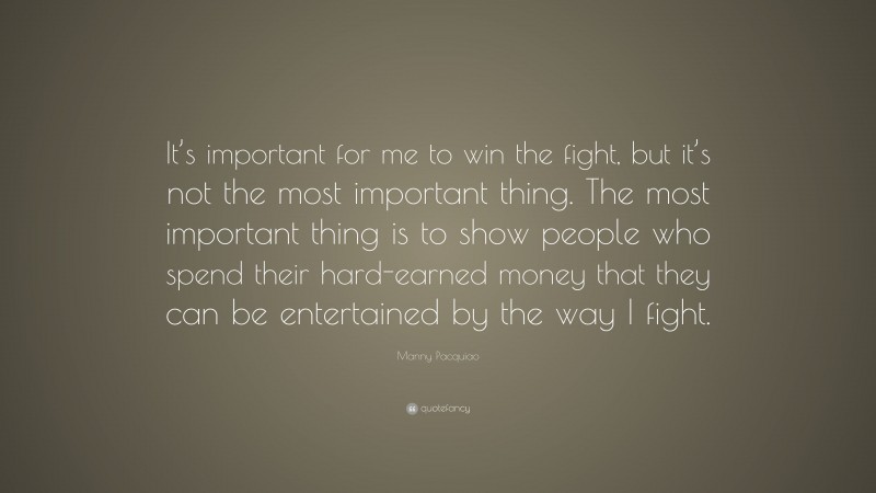Manny Pacquiao Quote: “It’s important for me to win the fight, but it’s not the most important thing. The most important thing is to show people who spend their hard-earned money that they can be entertained by the way I fight.”