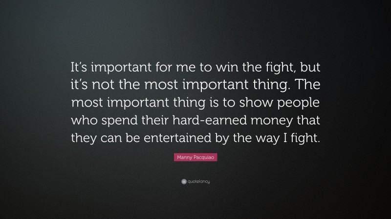 Manny Pacquiao Quote: “It’s important for me to win the fight, but it’s not the most important thing. The most important thing is to show people who spend their hard-earned money that they can be entertained by the way I fight.”
