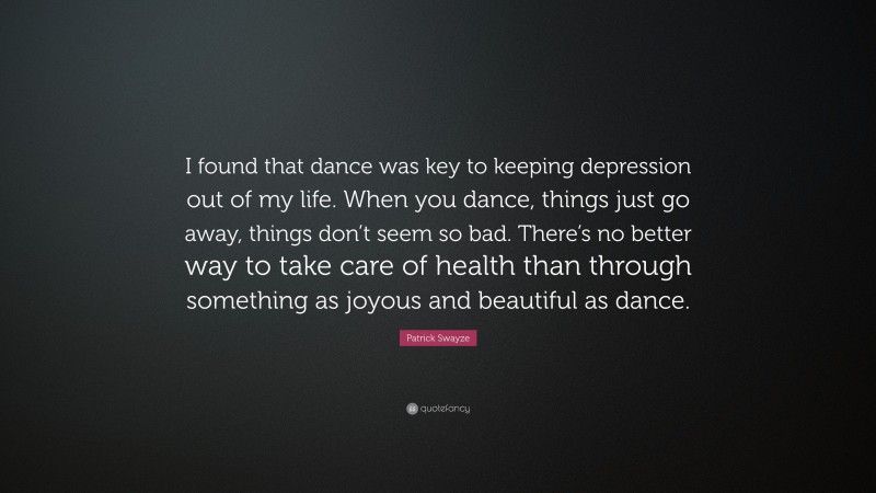 Patrick Swayze Quote: “I found that dance was key to keeping depression out of my life. When you dance, things just go away, things don’t seem so bad. There’s no better way to take care of health than through something as joyous and beautiful as dance.”