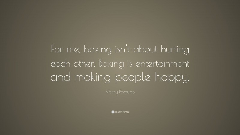 Manny Pacquiao Quote: “For me, boxing isn’t about hurting each other. Boxing is entertainment and making people happy.”