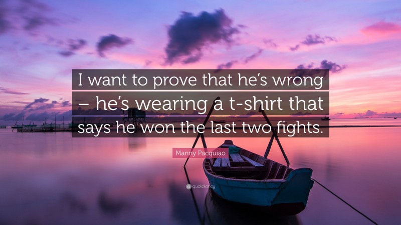 Manny Pacquiao Quote: “I want to prove that he’s wrong – he’s wearing a t-shirt that says he won the last two fights.”