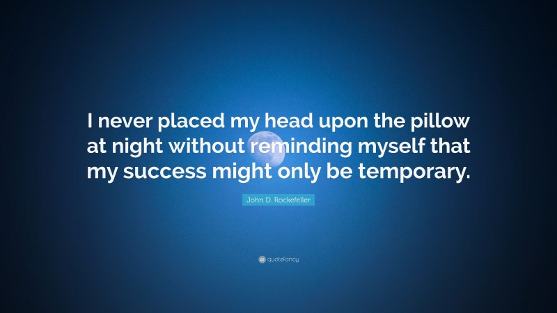John D. Rockefeller Quote: “I never placed my head upon the pillow at night without reminding myself that my success might only be temporary.”