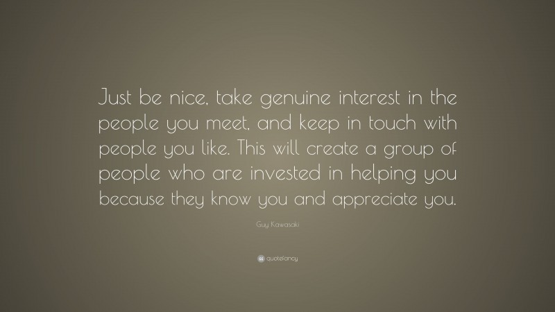 Guy Kawasaki Quote: “Just be nice, take genuine interest in the people you meet, and keep in touch with people you like. This will create a group of people who are invested in helping you because they know you and appreciate you.”