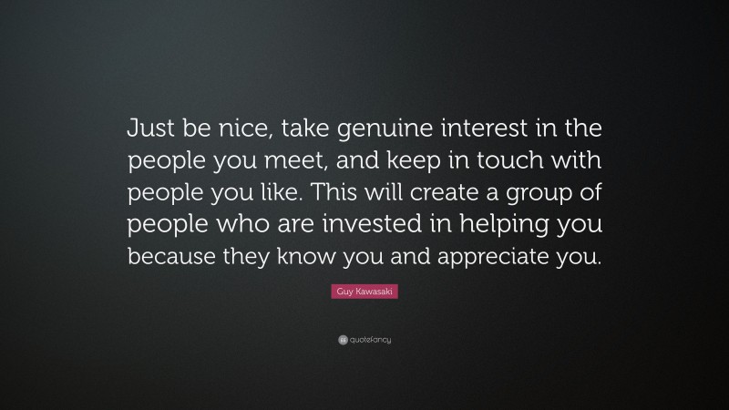Guy Kawasaki Quote: “Just be nice, take genuine interest in the people you meet, and keep in touch with people you like. This will create a group of people who are invested in helping you because they know you and appreciate you.”