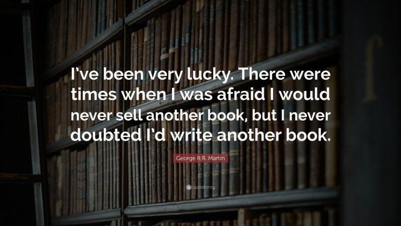 George R.R. Martin Quote: “I’ve been very lucky. There were times when I was afraid I would never sell another book, but I never doubted I’d write another book.”