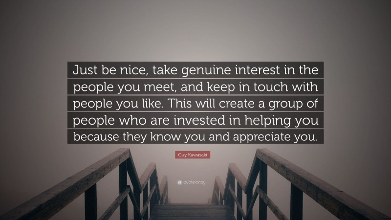 Guy Kawasaki Quote: “Just be nice, take genuine interest in the people you meet, and keep in touch with people you like. This will create a group of people who are invested in helping you because they know you and appreciate you.”