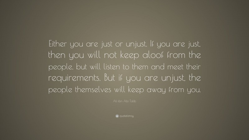 Ali ibn Abi Talib Quote: “Either you are just or unjust. If you are just, then you will not keep aloof from the people, but will listen to them and meet their requirements. But if you are unjust, the people themselves will keep away from you.”