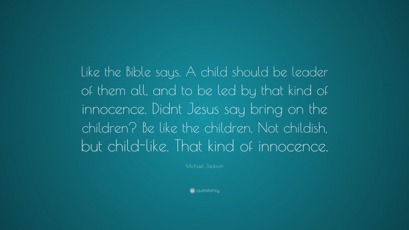 Michael Jackson Quote: “Like the Bible says. A child should be leader of them all, and to be led by that kind of innocence. Didnt Jesus say bring on the children? Be like the children. Not childish, but child-like. That kind of innocence.”