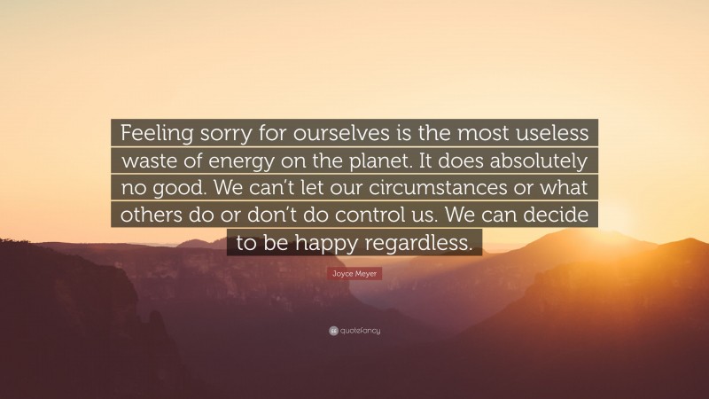 Joyce Meyer Quote: “Feeling sorry for ourselves is the most useless waste of energy on the planet. It does absolutely no good. We can’t let our circumstances or what others do or don’t do control us. We can decide to be happy regardless.”