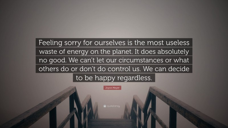 Joyce Meyer Quote: “Feeling sorry for ourselves is the most useless waste of energy on the planet. It does absolutely no good. We can’t let our circumstances or what others do or don’t do control us. We can decide to be happy regardless.”