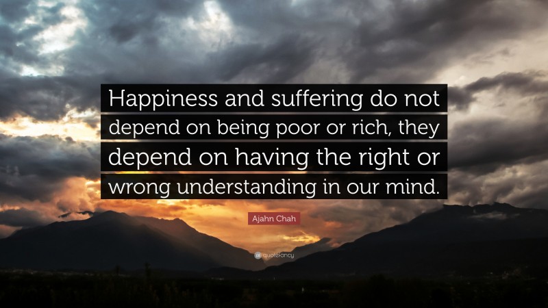 Ajahn Chah Quote: “Happiness and suffering do not depend on being poor or rich, they depend on having the right or wrong understanding in our mind.”