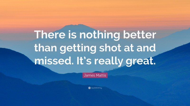 James Mattis Quote: “There is nothing better than getting shot at and missed. It’s really great.”