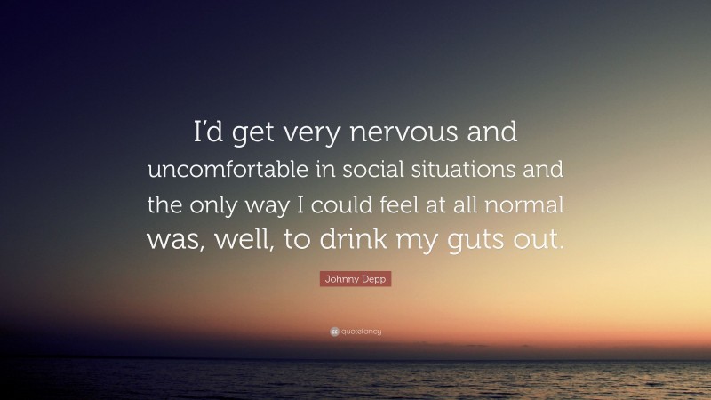 Johnny Depp Quote: “I’d get very nervous and uncomfortable in social situations and the only way I could feel at all normal was, well, to drink my guts out.”