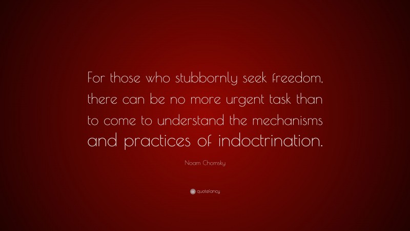 Noam Chomsky Quote: “For those who stubbornly seek freedom, there can be no more urgent task than to come to understand the mechanisms and practices of indoctrination.”