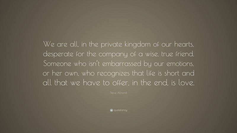 Steve Almond Quote: “We are all, in the private kingdom of our hearts, desperate for the company of a wise, true friend. Someone who isn’t embarrassed by our emotions, or her own, who recognizes that life is short and all that we have to offer, in the end, is love.”