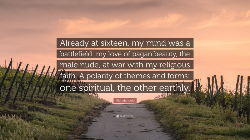 Michelangelo Quote: “Already at sixteen, my mind was a battlefield: my love of pagan beauty, the male nude, at war with my religious faith. A polarity of themes and forms: one spiritual, the other earthly.”