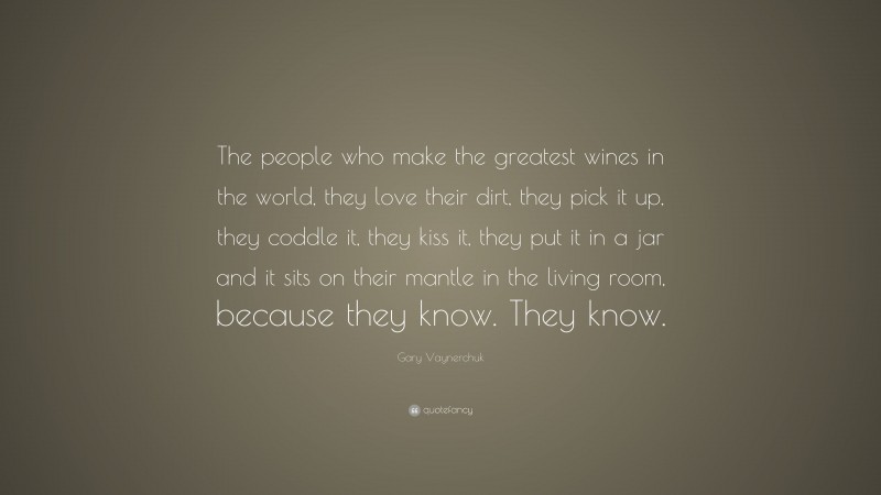 Gary Vaynerchuk Quote: “The people who make the greatest wines in the world, they love their dirt, they pick it up, they coddle it, they kiss it, they put it in a jar and it sits on their mantle in the living room, because they know. They know.”