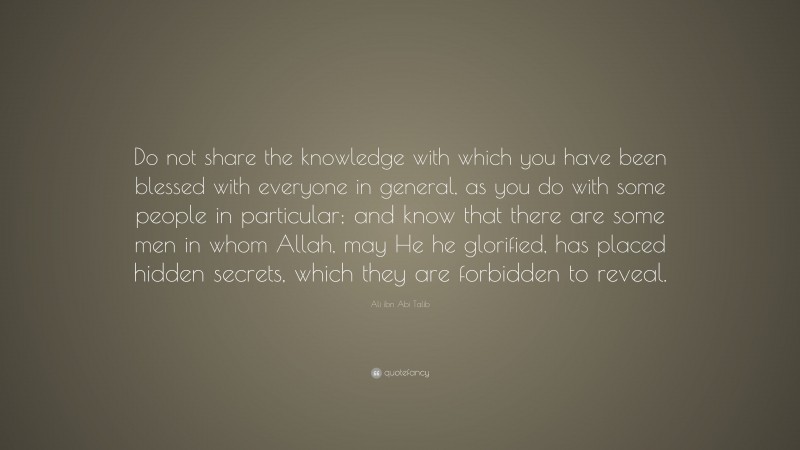Ali ibn Abi Talib Quote: “Do not share the knowledge with which you have been blessed with everyone in general, as you do with some people in particular; and know that there are some men in whom Allah, may He he glorified, has placed hidden secrets, which they are forbidden to reveal.”