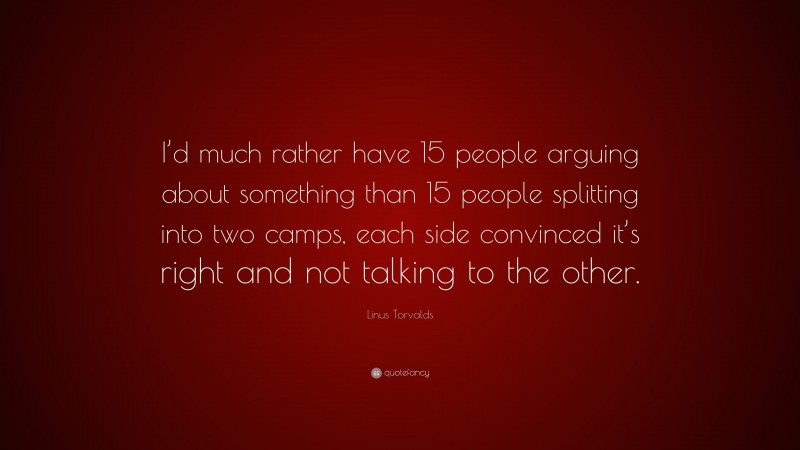Linus Torvalds Quote: “I’d much rather have 15 people arguing about something than 15 people splitting into two camps, each side convinced it’s right and not talking to the other.”