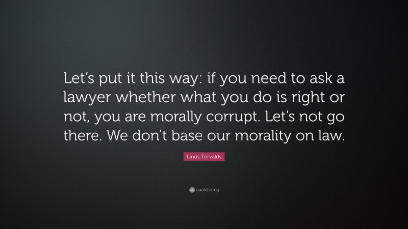 Linus Torvalds Quote: “Let’s put it this way: if you need to ask a lawyer whether what you do is right or not, you are morally corrupt. Let’s not go there. We don’t base our morality on law.”