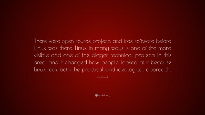 Linus Torvalds Quote: “There were open source projects and free software before Linux was there. Linux in many ways is one of the more visible and one of the bigger technical projects in this area, and it changed how people looked at it because Linux took both the practical and ideological approach.”