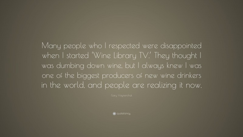 Gary Vaynerchuk Quote: “Many people who I respected were disappointed when I started ‘Wine Library TV.’ They thought I was dumbing down wine, but I always knew I was one of the biggest producers of new wine drinkers in the world, and people are realizing it now.”