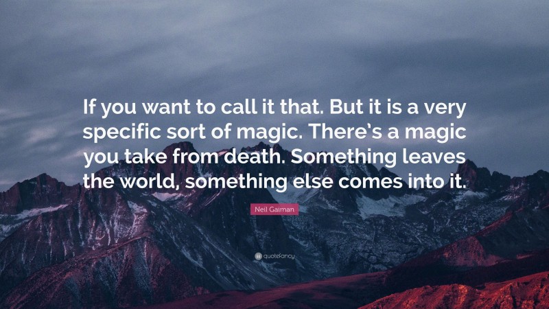 Neil Gaiman Quote: “If you want to call it that. But it is a very specific sort of magic. There’s a magic you take from death. Something leaves the world, something else comes into it.”