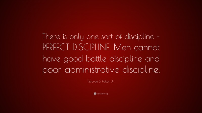 George S. Patton Jr. Quote: “There is only one sort of discipline – PERFECT DISCIPLINE. Men cannot have good battle discipline and poor administrative discipline.”