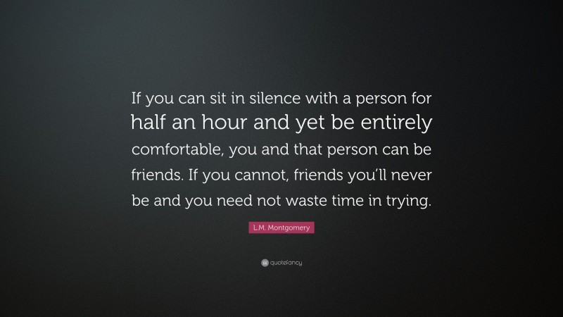L.M. Montgomery Quote: “If you can sit in silence with a person for half an hour and yet be entirely comfortable, you and that person can be friends. If you cannot, friends you’ll never be and you need not waste time in trying.”