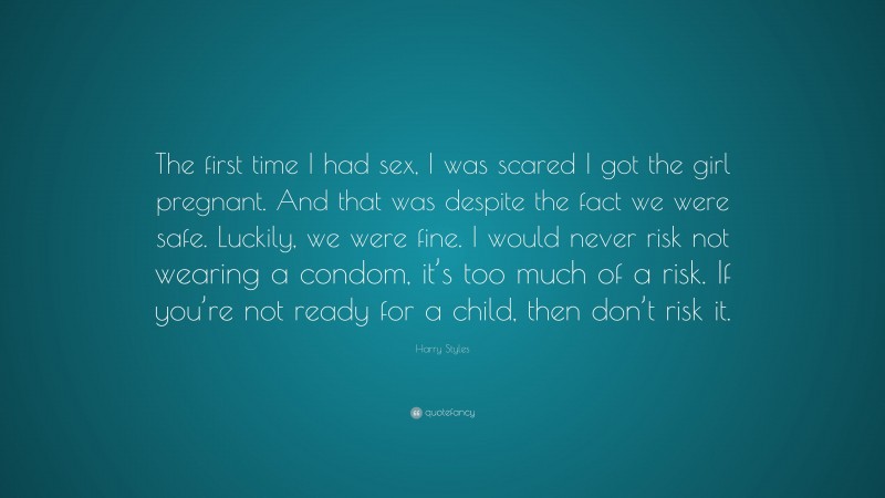 Harry Styles Quote: “The first time I had sex, I was scared I got the girl pregnant. And that was despite the fact we were safe. Luckily, we were fine. I would never risk not wearing a condom, it’s too much of a risk. If you’re not ready for a child, then don’t risk it.”