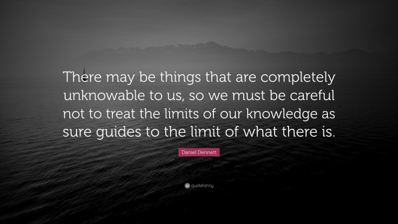 Daniel Dennett Quote: “There may be things that are completely unknowable to us, so we must be careful not to treat the limits of our knowledge as sure guides to the limit of what there is.”