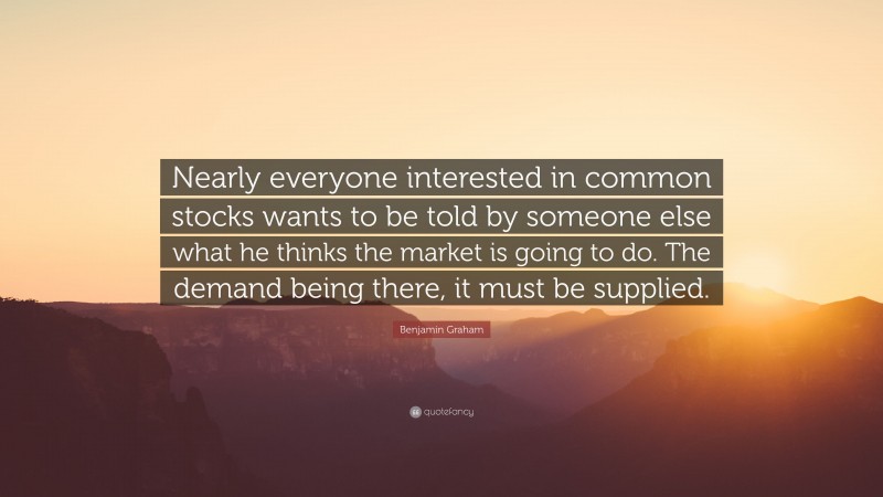 Benjamin Graham Quote: “Nearly everyone interested in common stocks wants to be told by someone else what he thinks the market is going to do. The demand being there, it must be supplied.”