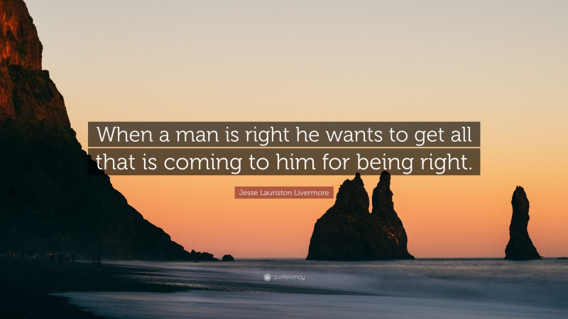 Jesse Lauriston Livermore Quote: “When a man is right he wants to get all that is coming to him for being right.”