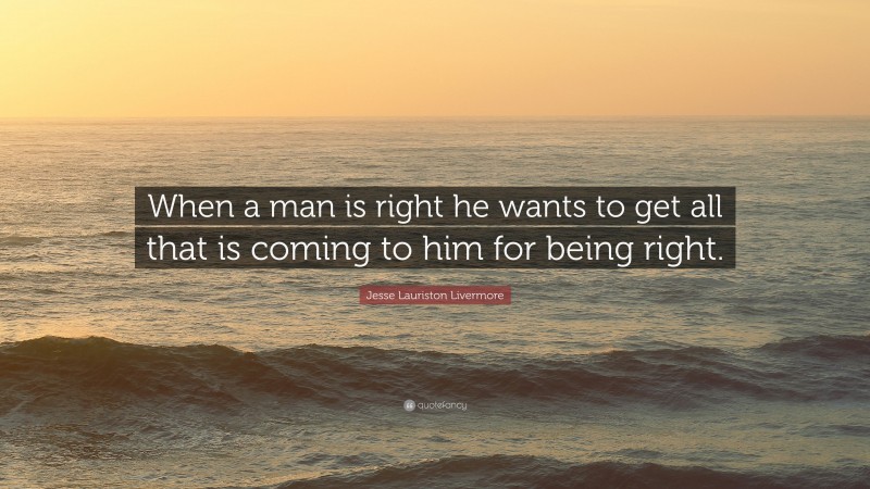 Jesse Lauriston Livermore Quote: “When a man is right he wants to get all that is coming to him for being right.”