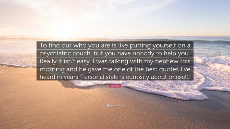 Iris Apfel Quote: “To find out who you are is like putting yourself on a psychiatric couch, but you have nobody to help you. Really it isn’t easy. I was talking with my nephew this morning and he gave me one of the best quotes I’ve heard in years ‘Personal style is curiosity about oneself.’”