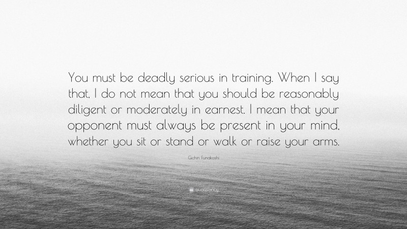 Gichin Funakoshi Quote: “You must be deadly serious in training. When I say that, I do not mean that you should be reasonably diligent or moderately in earnest. I mean that your opponent must always be present in your mind, whether you sit or stand or walk or raise your arms.”
