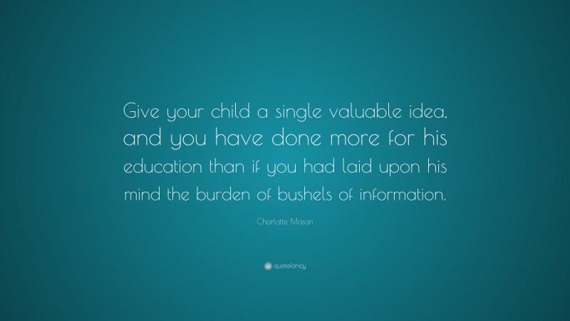 Charlotte Mason Quote: “Give your child a single valuable idea, and you have done more for his education than if you had laid upon his mind the burden of bushels of information.”