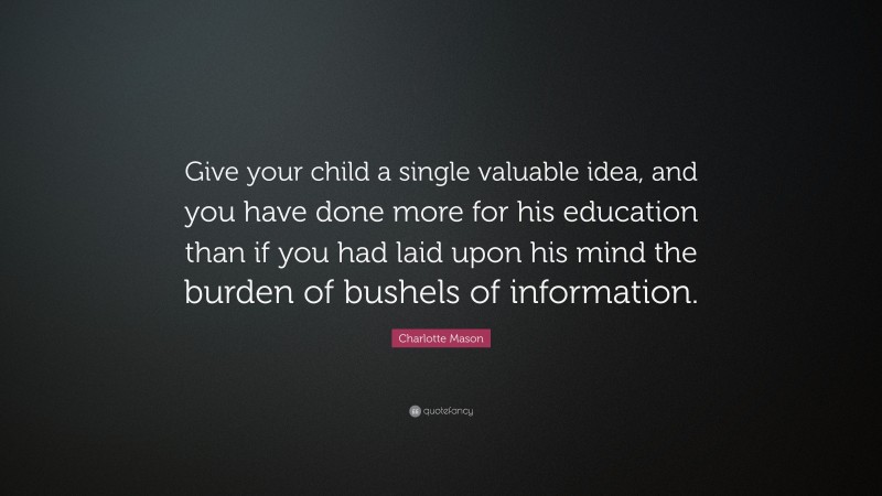 Charlotte Mason Quote: “Give your child a single valuable idea, and you have done more for his education than if you had laid upon his mind the burden of bushels of information.”