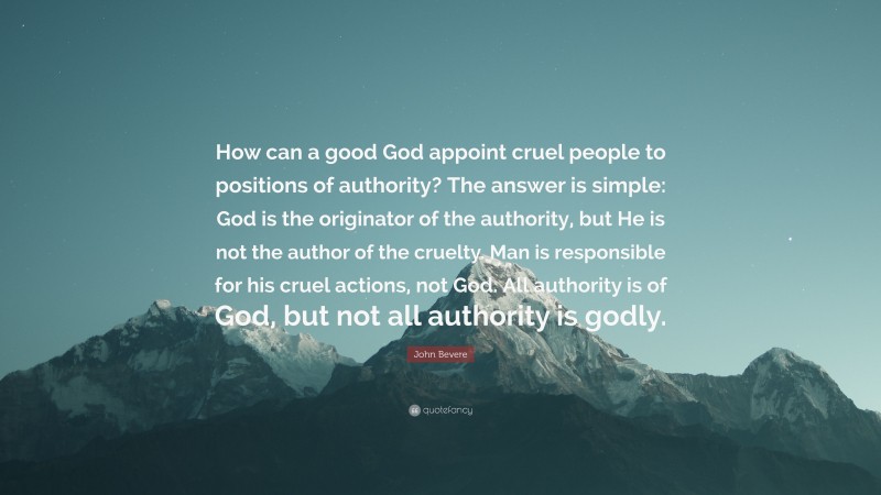 John Bevere Quote: “How can a good God appoint cruel people to positions of authority? The answer is simple: God is the originator of the authority, but He is not the author of the cruelty. Man is responsible for his cruel actions, not God. All authority is of God, but not all authority is godly.”