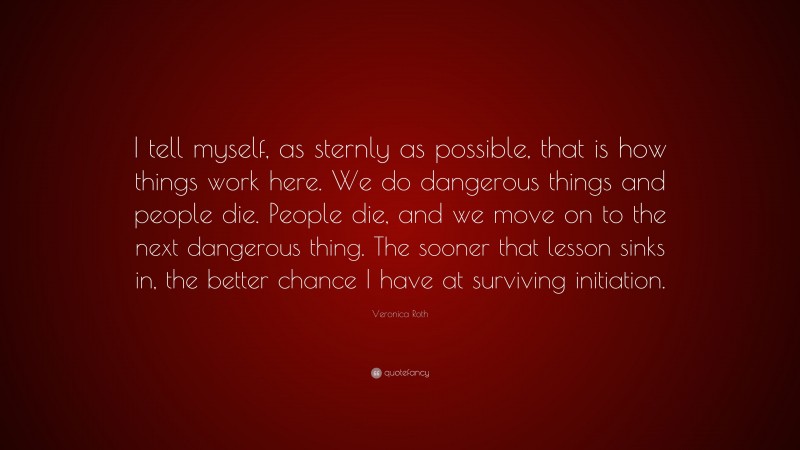 Veronica Roth Quote: “I tell myself, as sternly as possible, that is how things work here. We do dangerous things and people die. People die, and we move on to the next dangerous thing. The sooner that lesson sinks in, the better chance I have at surviving initiation.”