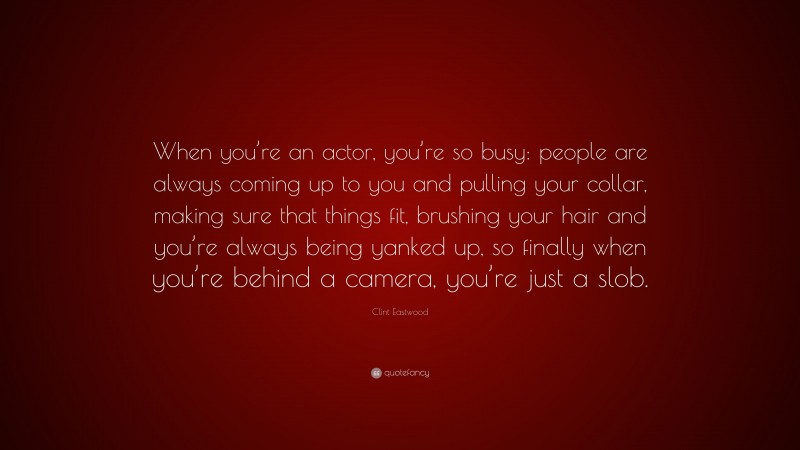 Clint Eastwood Quote: “When you’re an actor, you’re so busy: people are always coming up to you and pulling your collar, making sure that things fit, brushing your hair and you’re always being yanked up, so finally when you’re behind a camera, you’re just a slob.”