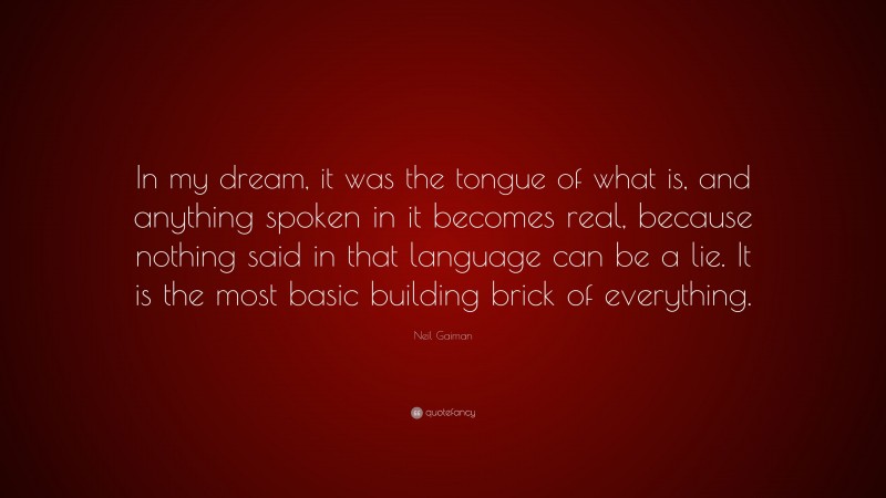 Neil Gaiman Quote: “In my dream, it was the tongue of what is, and anything spoken in it becomes real, because nothing said in that language can be a lie. It is the most basic building brick of everything.”