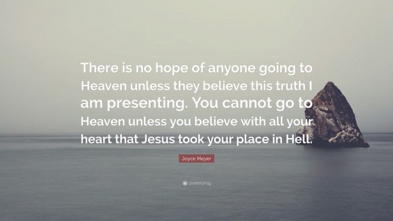 Joyce Meyer Quote: “There is no hope of anyone going to Heaven unless they believe this truth I am presenting. You cannot go to Heaven unless you believe with all your heart that Jesus took your place in Hell.”